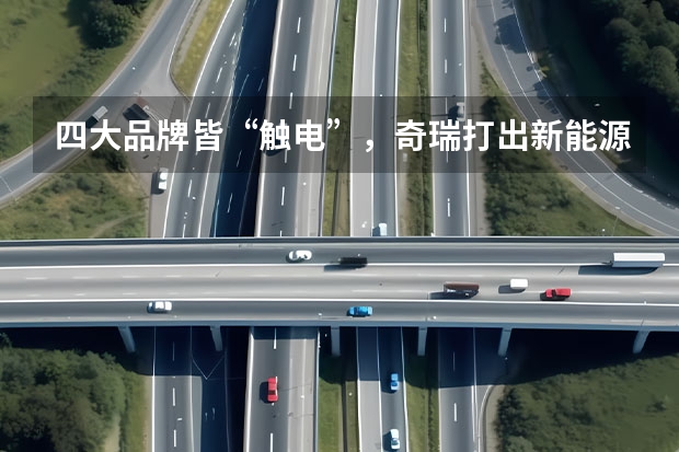 四大品牌皆“触电”，奇瑞打出新能源战略“组合拳” 奇瑞全面新能源化