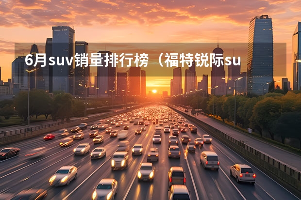 6月suv销量排行榜（福特锐际suv销量世界排名？）
