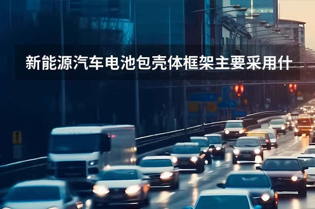 新能源汽车电池包壳体框架主要采用什么材料