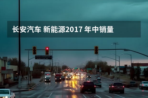 长安汽车 新能源2017 年中销量报告：长安汽车销量稳步上升，燃油和新能源齐头并进