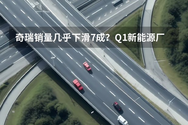 奇瑞销量几乎下滑7成？Q1新能源厂商销量榜解析（奇瑞汽车发布新能源战略 新技术新品牌新产品 干货满满）