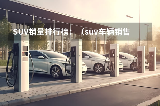 SUV销量排行榜：（suv车辆销售排行榜(汉兰达销量)）