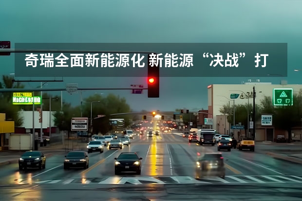 奇瑞全面新能源化 新能源“决战”打响，奇瑞汽车最新阵容背后有何战略思考？