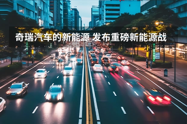奇瑞汽车的新能源 发布重磅新能源战略，2023年的奇瑞，要保增速、追质量？