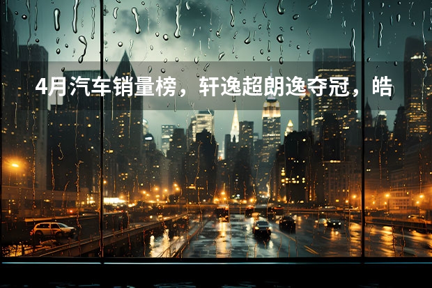 4月汽车销量榜，轩逸超朗逸夺冠，皓影强势上榜，奥迪成最大赢家 汽车销量排行榜？汽车