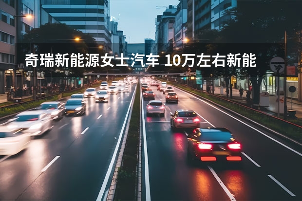 奇瑞新能源女士汽车 10万左右新能源汽车最值得买的车型