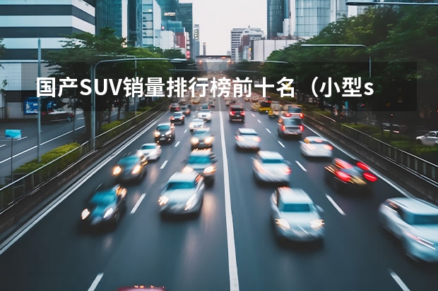 国产SUV销量排行榜前十名（小型suv车型销量排名前十名）