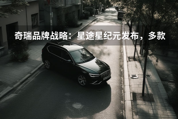 奇瑞品牌战略：星途星纪元发布，多款重磅新能源车型亮相 品牌、产品、技术齐亮相，奇瑞汽车打开了新能源之路的大门