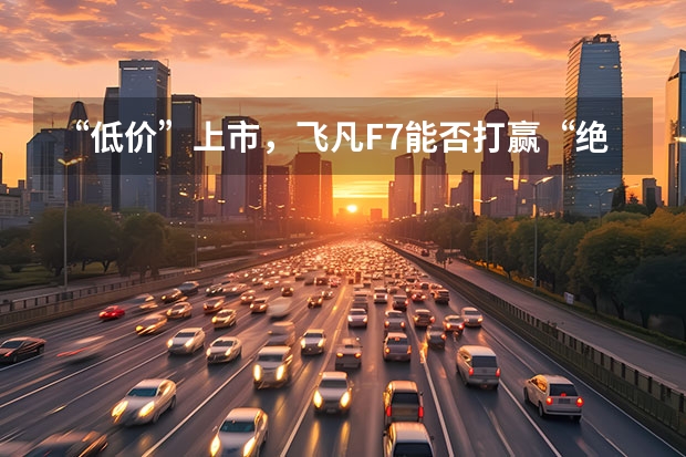 “低价”上市，飞凡F7能否打赢“绝地反击”战？ 中大型轿车14.59万起？飞凡R7正式上市