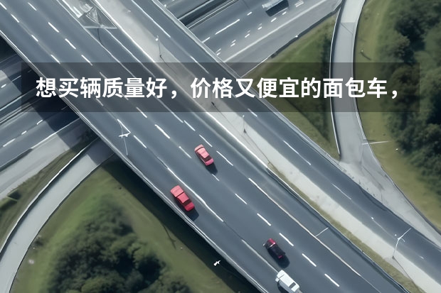 想买辆质量好，价格又便宜的面包车，有什么好的推荐呢？