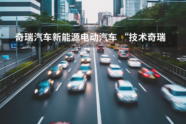 奇瑞汽车新能源电动汽车 “技术奇瑞”，引领新能源汽车产业下半场