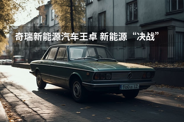 奇瑞新能源汽车王卓 新能源“决战”打响，奇瑞汽车最新阵容背后有何战略思考？