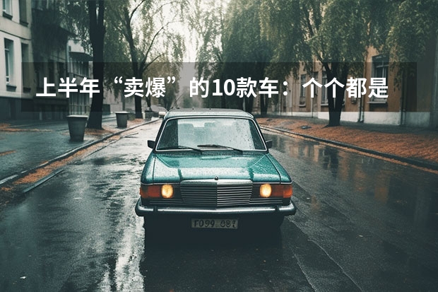上半年“卖爆”的10款车：个个都是销量王，比亚迪独占5款（近半年SUV销量排名出炉：特斯拉和比亚迪成最大赢家）