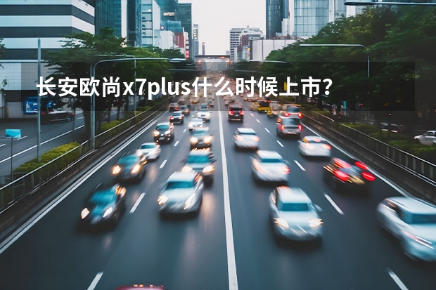 长安欧尚x7plus什么时候上市？
