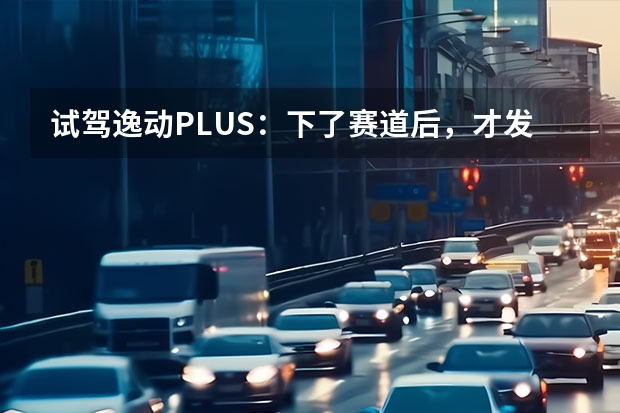 试驾逸动PLUS：下了赛道后，才发现TA底盘是真的强！ 试驾长安UNI-V 一键开启“战斗模式”