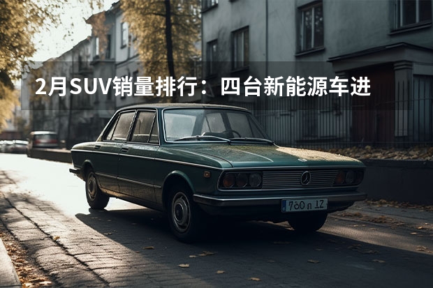 2月SUV销量排行：四台新能源车进前十，合资独剩CRV（2023年2月份suv销量排行榜）