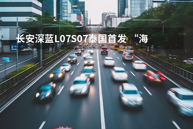 长安深蓝L07/S07泰国首发 “海纳百川”计划迈出重要一步 新款长安欧尚X70A上市，搭1.5L+5MT，5.19万起售