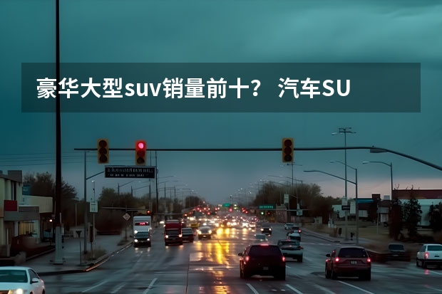 豪华大型suv销量前十？ 汽车SUV排行榜前十名