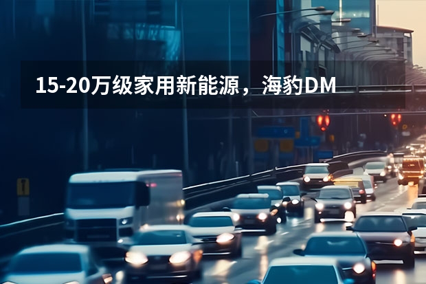 15-20万级家用新能源，海豹DM-i对比长安启源A07（首款增程式皮卡，长安猎手预售13.99万起，四驱可选）