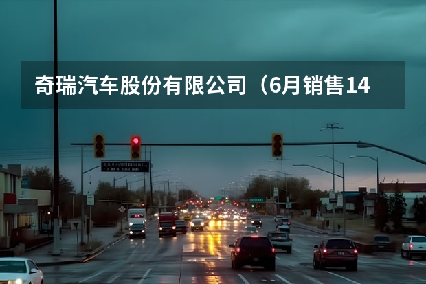 奇瑞汽车股份有限公司（6月销售145235辆，奇瑞汽车逆势破局）
