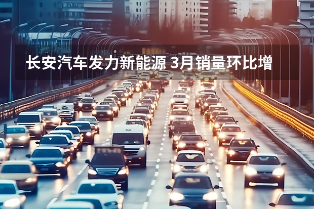 长安汽车发力新能源 3月销量环比增28.3%，长安汽车技术赋能“换道超车”