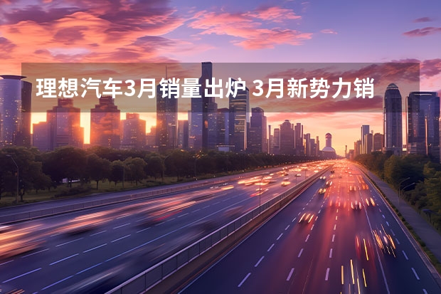 理想汽车3月销量出炉 3月新势力销量榜出炉 ，多家销量同比大涨，一家破4万辆