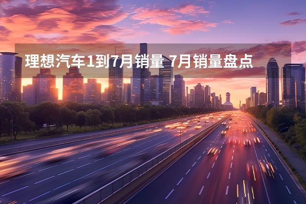 理想汽车1到7月销量 7月销量盘点，理想、埃安持续领先，传统品牌将崛起？
