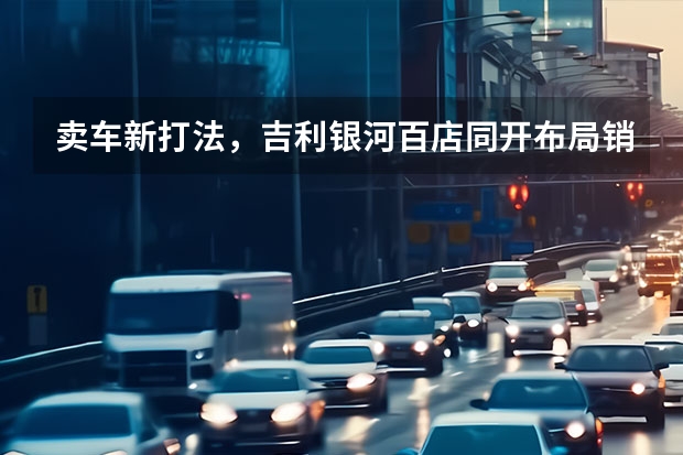 卖车新打法，吉利银河百店同开布局销售终端，抢占新能源赛道 吉利汽车3月销量出炉，总销超11万辆，新能源月销近3万辆