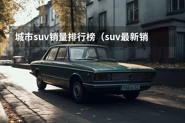 城市suv销量排行榜（suv最新销量排行榜）（小型suv销量排行榜）