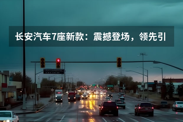 长安汽车7座新款：震撼登场，领先引领豪华MPV市场！（长安新款车：性价比最高的5万-8万级别车型）