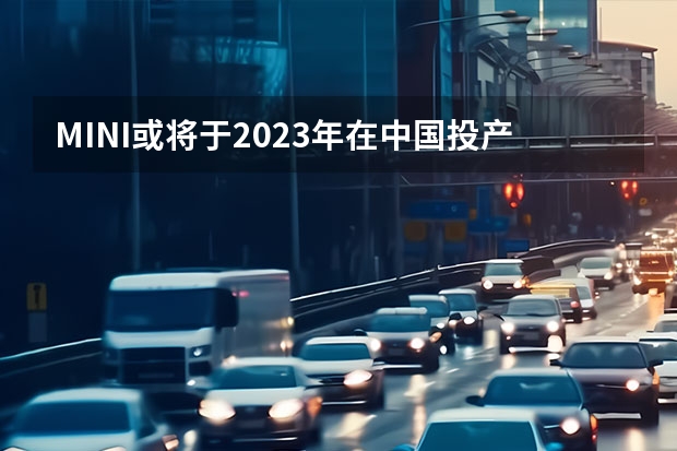 MINI或将于2023年在中国投产纯电动车型 长安糯玉米新能源价格2023