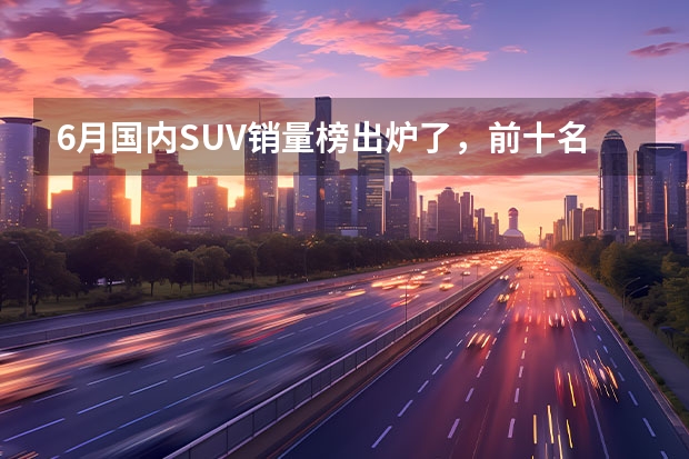 6月国内SUV销量榜出炉了，前十名中国产车与合资车各占一半（6月份汽车销量排行榜！（轿车、SUV、MPV））