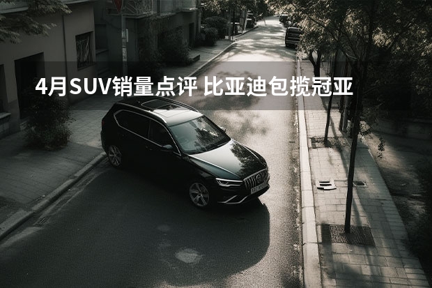 4月SUV销量点评 比亚迪包揽冠亚军，哈弗大狗首次上榜（4月SUV销量TOP 10，哈弗罕见双车上榜日系仅剩一款）
