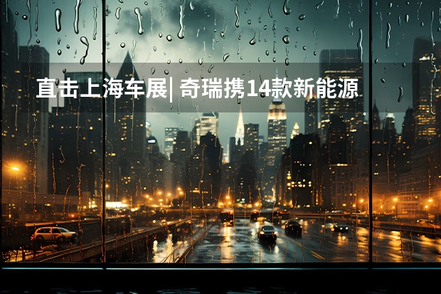直击上海车展| 奇瑞携14款新能源重磅新车亮相 四大品牌共同发力，奇瑞汽车上海车展显威，猛攻新能源市场