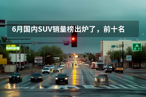 6月国内SUV销量榜出炉了，前十名中国产车与合资车各占一半 6月份汽车销量排行榜(完整版)