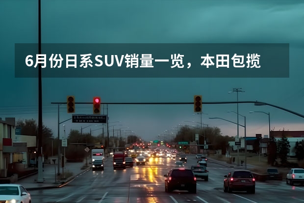 6月份日系SUV销量一览，本田包揽前三名，丰田威兰达再创新高（suv车型销量排行榜）