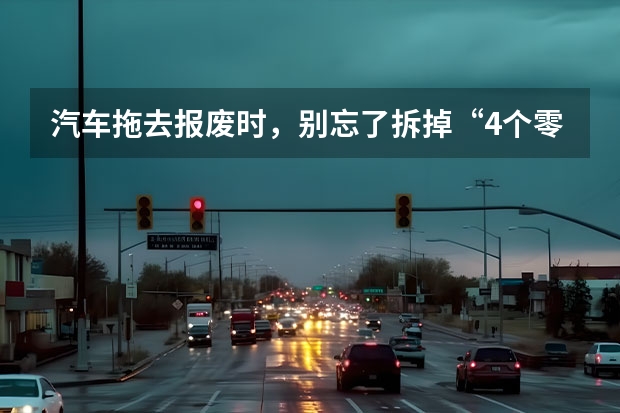 汽车拖去报废时，别忘了拆掉“4个零件”，就算坏了也值钱！ 汽车报废时，车上的这几样东西记得拆下来，卖了能换不少钱