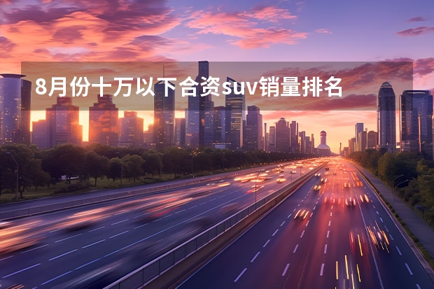 8月份十万以下合资suv销量排名 suv汽车销售排行榜(10月suv汽车销量排名)