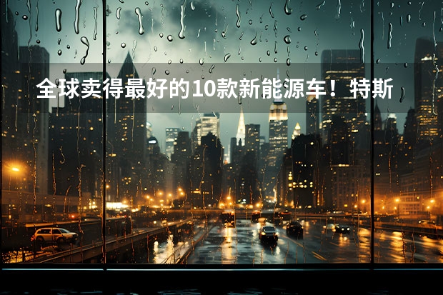 全球卖得最好的10款新能源车！特斯拉排第一，仅三辆中国车上榜 国产新能源车这么努力，为何销量仍不敌特斯拉？
