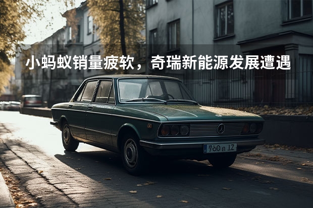 小蚂蚁销量疲软，奇瑞新能源发展遭遇瓶颈，45万辆目标难了 奇瑞新能源电动汽车：革新未来