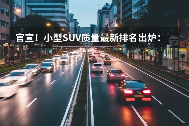 官宣！小型SUV质量最新排名出炉：奕泽夺冠，缤越垫底，缤智落榜（女士小型SUV排名TOP10）