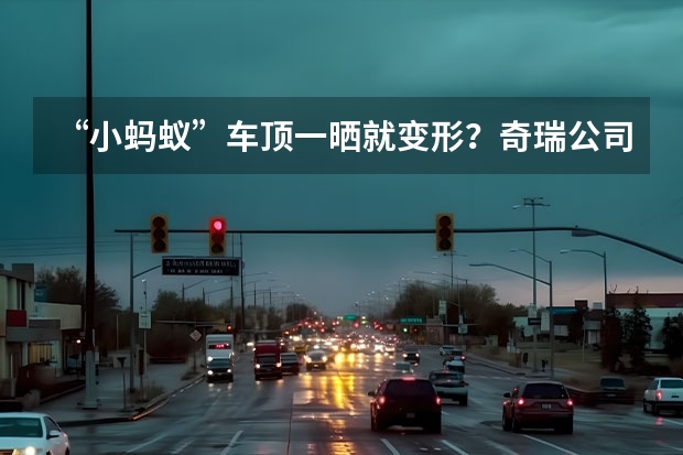 “小蚂蚁”车顶一晒就变形？奇瑞公司正面回应：不是质量问题（奇瑞瑞虎7排气管改造方案，瑞虎7排气管改装图片）