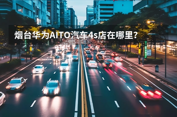 烟台华为AITO汽车4s店在哪里？