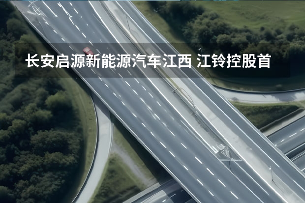 长安启源新能源汽车江西 江铃控股首款新能源汽车正式下线 长安与江铃携手打造
