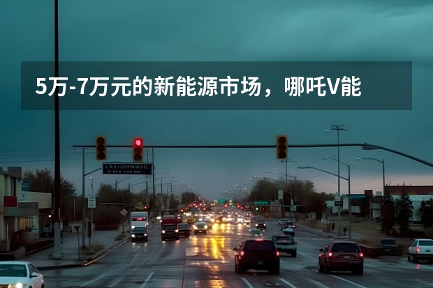 5万-7万元的新能源市场，哪吒V能火吗？