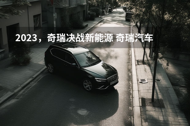 2023，奇瑞决战新能源 奇瑞汽车发布新能源战略 新技术新品牌新产品 干货满满