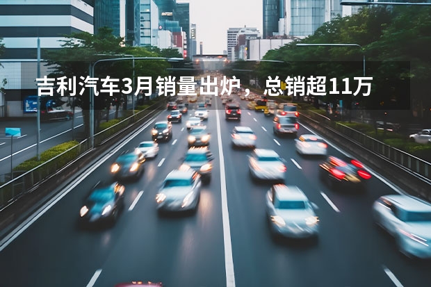 吉利汽车3月销量出炉，总销超11万辆，新能源月销近3万辆 吉利发力新能源！下半年推银河L6/E8等6款新车