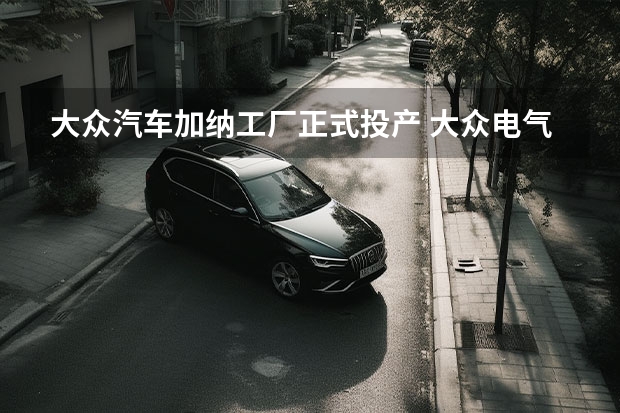 大众汽车加纳工厂正式投产 大众电气化战略里程碑时刻