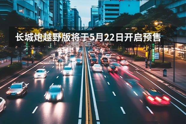 长城炮越野版将于5月22日开启预售 2022年新增4个市场