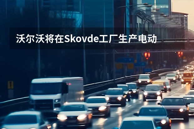 沃尔沃将在Skovde工厂生产电动机 亿咖通与沃尔沃成立合资公司